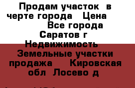 Продам участок​ в черте города › Цена ­ 500 000 - Все города, Саратов г. Недвижимость » Земельные участки продажа   . Кировская обл.,Лосево д.